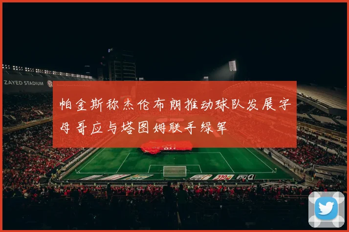帕金斯称杰伦布朗推动球队发展字母哥应与塔图姆联手绿军