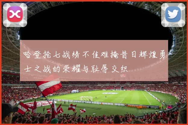 哈登抢七战绩不佳难掩昔日辉煌勇士之战的荣耀与耻辱交织