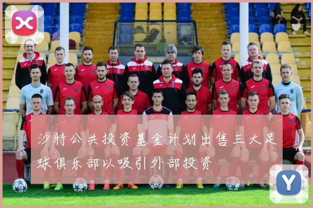 沙特公共投资基金计划出售三大足球俱乐部以吸引外部投资