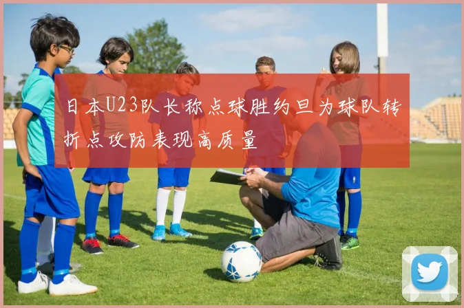 日本U23队长称点球胜约旦为球队转折点攻防表现高质量