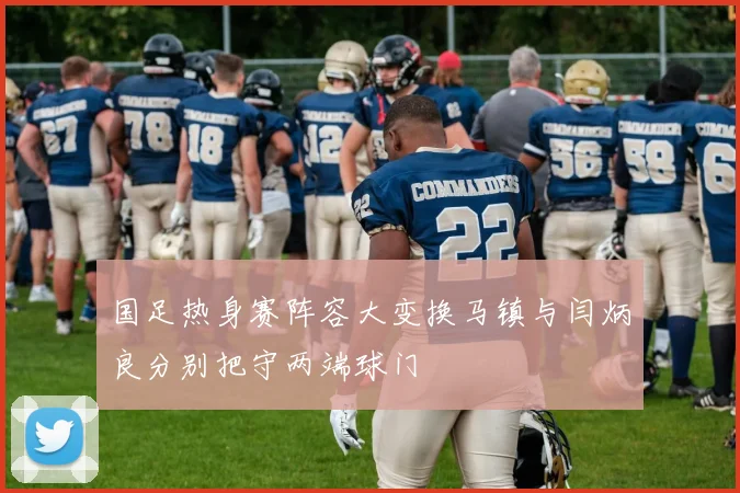 国足热身赛阵容大变换马镇与闫炳良分别把守两端球门