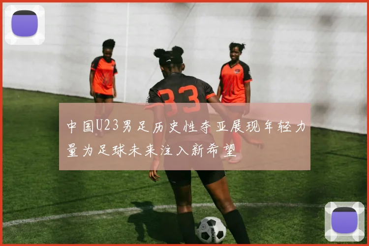 中国U23男足历史性夺亚展现年轻力量为足球未来注入新希望