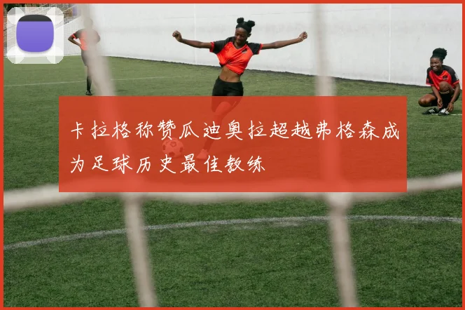 卡拉格称赞瓜迪奥拉超越弗格森成为足球历史最佳教练