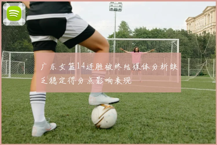 广东女篮14连胜被终结媒体分析缺乏稳定得分点影响表现