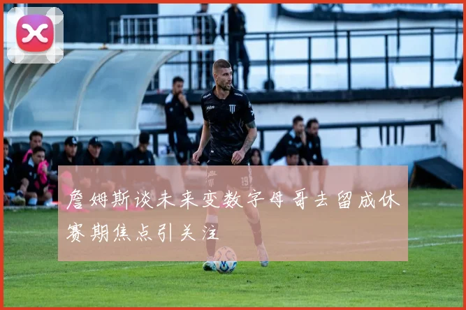 詹姆斯谈未来变数字母哥去留成休赛期焦点引关注
